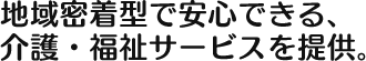 地域密着型で安心できる、 介護・福祉サービスを提供。 