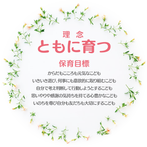 理  念 ともに育つ 保育目標 からだもこころも元気なこども いきいき遊び、何事にも意欲的に取り組むこども 自分で考え判断して行動しようとするこども 思いやり