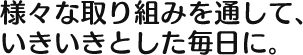 様々な取り組みを通して、 いきいきとした毎日に。 