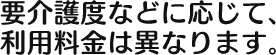 要介護度などに応じて、 利用料金は異なります。 