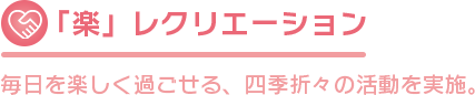 「楽」レクリエーション 毎日を楽しく過ごせる、四季折々の活動を実施。 