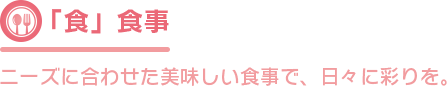 「食」食事 ニーズに合わせた美味しい食事で、日々に彩りを。 