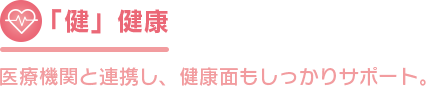 「健」健康 医療機関と連携し、健康面もしっかりサポート。 