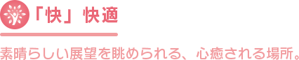 「快」快適 素晴らしい展望を眺められる、心癒される場所。 