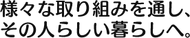 様々な取り組みを通し、 その人らしい暮らしへ。 