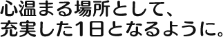 心温まる場所として、 充実した1日となるように 。