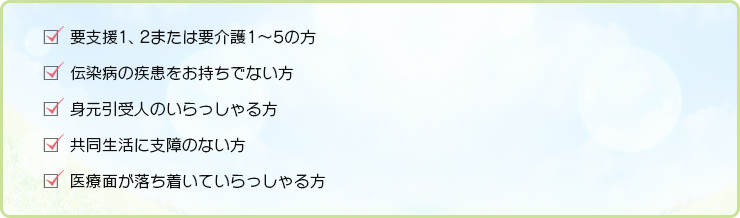 要支援1、2または要介護1～5の方 伝染病の疾患をお持ちでない方 身元引受人のいらっしゃる方 共同生活に支障のない方 医療面が落ち着いていらっしゃる方