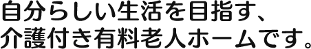 自分らしい生活を目指す、 介護付き有料老人ホームです。 