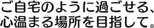 ご自宅のように過ごせる、 心温まる場所を目指して。