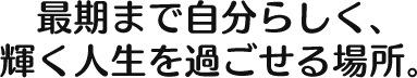 最後まで自分らしく、 輝く人生を過ごせる場所。