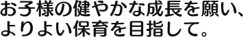 お子様の健やかな成長を願い、 よりよい保育を目指して。 