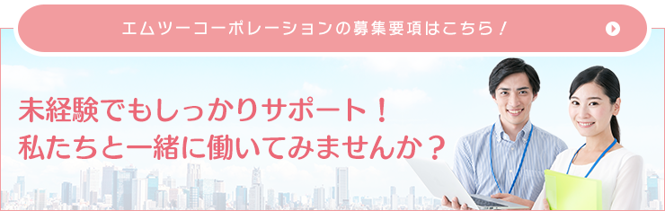 エムツーコーポレーションの採用募集要項はこちら！ 未経験でもしっかりサポート！ 私たちと一緒に働いてみませんか？ 