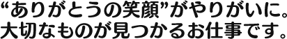 “ありがとうの笑顔”がやりがいに。大切なものが見つかるお仕事です。