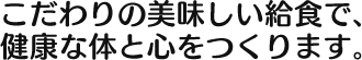 こだわりの美味しい給食で、 健康な体と心をつくります。