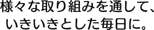 様々な取り組みを通して、いきいきとした毎日に。  