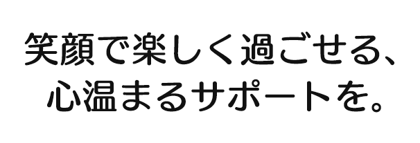 笑顔で楽しく過ごせる、心温まるサポートを。 