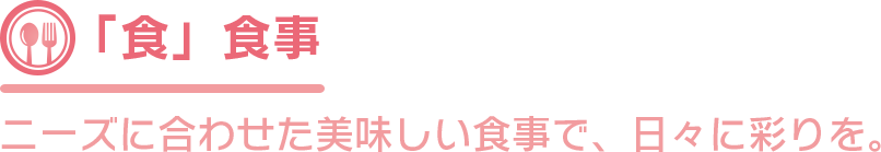 「食」食事 ニーズに合わせた美味しい食事で、日々に彩りを。