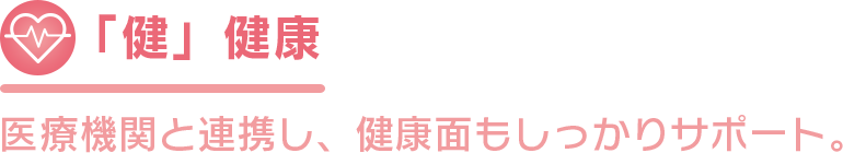 「健」健康 医療機関と連携し、健康面もしっかりサポート。