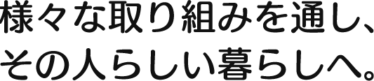 様々な取り組みを通し、その人らしい暮らしへ。