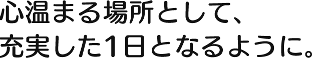 心温まる場所として、充実した1日となるように 。