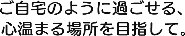 ご自宅のように過ごせる、 心温まる場所を目指して。