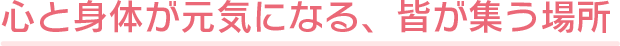 心と身体が元気になる、皆が集う場所
