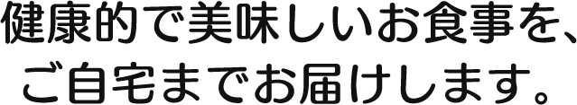 健康的で美味しいお食事を、 ご自宅までお届けします。 