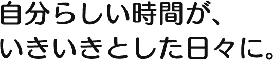 自分らしい時間が、いきいきとした日々に。