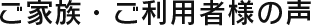 ご家族・ご利用者様の声 