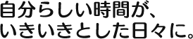 自分らしい時間が、 いきいきとした日々に。 