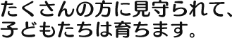 たくさんの方に見守られて、 子どもたちは育ちます。 